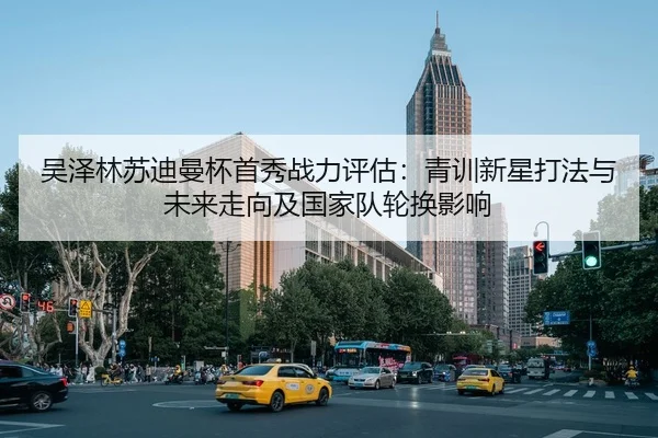 吴泽林苏迪曼杯首秀战力评估：青训新星打法与未来走向及国家队轮换影响